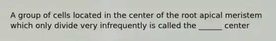 A group of cells located in the center of the root apical meristem which only divide very infrequently is called the ______ center