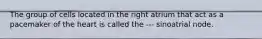 The group of cells located in the right atrium that act as a pacemaker of the heart is called the --- sinoatrial node.