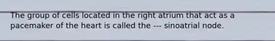 The group of cells located in the right atrium that act as a pacemaker of the heart is called the --- sinoatrial node.