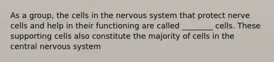 As a group, the cells in the nervous system that protect nerve cells and help in their functioning are called ________ cells. These supporting cells also constitute the majority of cells in the central nervous system