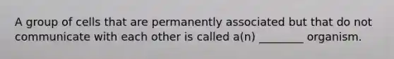 A group of cells that are permanently associated but that do not communicate with each other is called a(n) ________ organism.