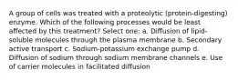 A group of cells was treated with a proteolytic (protein-digesting) enzyme. Which of the following processes would be least affected by this treatment? Select one: a. Diffusion of lipid-soluble molecules through the plasma membrane b. Secondary active transport c. Sodium-potassium exchange pump d. Diffusion of sodium through sodium membrane channels e. Use of carrier molecules in facilitated diffusion