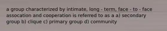 a group characterized by intimate, long - term, face - to - face assocation and cooperation is referred to as a a) secondary group b) clique c) primary group d) community