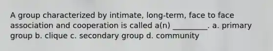 A group characterized by intimate, long-term, face to face association and cooperation is called a(n) _________. a. primary group b. clique c. secondary group d. community