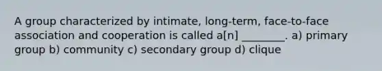 A group characterized by intimate, long-term, face-to-face association and cooperation is called a[n] ________. a) primary group b) community c) secondary group d) clique