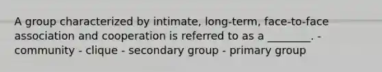 A group characterized by intimate, long-term, face-to-face association and cooperation is referred to as a ________. - community - clique - secondary group - primary group