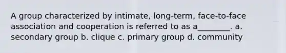 A group characterized by intimate, long-term, face-to-face association and cooperation is referred to as a________. a. secondary group b. clique c. primary group d. community