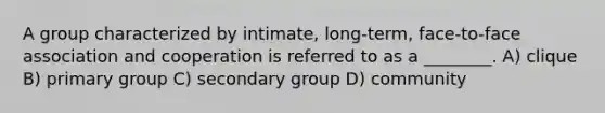 A group characterized by intimate, long-term, face-to-face association and cooperation is referred to as a ________. A) clique B) primary group C) secondary group D) community