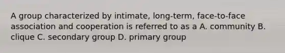 A group characterized by intimate, long-term, face-to-face association and cooperation is referred to as a A. community B. clique C. secondary group D. primary group