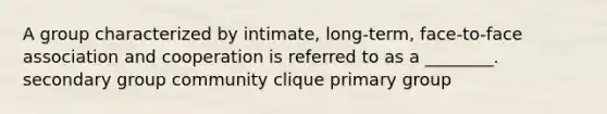 A group characterized by intimate, long-term, face-to-face association and cooperation is referred to as a ________. secondary group community clique primary group