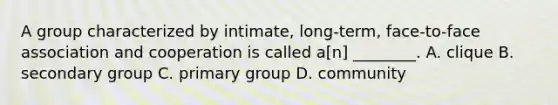 A group characterized by intimate, long-term, face-to-face association and cooperation is called a[n] ________. A. clique B. secondary group C. primary group D. community