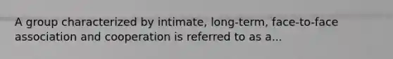 A group characterized by intimate, long-term, face-to-face association and cooperation is referred to as a...