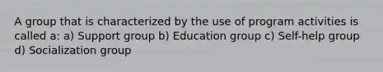 A group that is characterized by the use of program activities is called a: a) Support group b) Education group c) Self-help group d) Socialization group