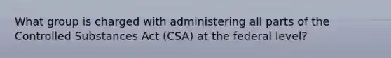 What group is charged with administering all parts of the Controlled Substances Act (CSA) at the federal level?