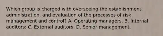 Which group is charged with overseeing the establishment, administration, and evaluation of the processes of risk management and control? A. Operating managers. B. Internal auditors: C. External auditors. D. Senior management.