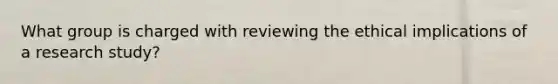 What group is charged with reviewing the ethical implications of a research study?