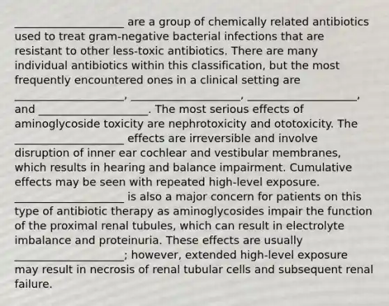 ____________________ are a group of chemically related antibiotics used to treat gram-negative bacterial infections that are resistant to other less-toxic antibiotics. There are many individual antibiotics within this classification, but the most frequently encountered ones in a clinical setting are ____________________, ____________________, ____________________, and ____________________. The most serious effects of aminoglycoside toxicity are nephrotoxicity and ototoxicity. The ____________________ effects are irreversible and involve disruption of inner ear cochlear and vestibular membranes, which results in hearing and balance impairment. Cumulative effects may be seen with repeated high-level exposure. ____________________ is also a major concern for patients on this type of antibiotic therapy as aminoglycosides impair the function of the proximal renal tubules, which can result in electrolyte imbalance and proteinuria. These effects are usually ____________________; however, extended high-level exposure may result in necrosis of renal tubular cells and subsequent renal failure.