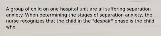 A group of child on one hospital unit are all suffering separation anxiety. When determining the stages of separation anxiety, the nurse recognizes that the child in the "despair" phase is the child who