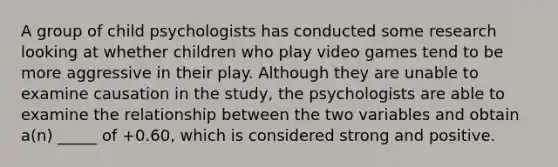 A group of child psychologists has conducted some research looking at whether children who play video games tend to be more aggressive in their play. Although they are unable to examine causation in the study, the psychologists are able to examine the relationship between the two variables and obtain a(n) _____ of +0.60, which is considered strong and positive.