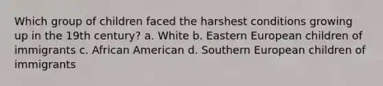 Which group of children faced the harshest conditions growing up in the 19th century? a. White b. Eastern European children of immigrants c. African American d. Southern European children of immigrants