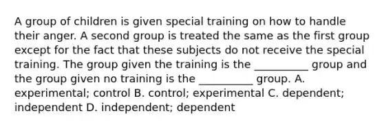 A group of children is given special training on how to handle their anger. A second group is treated the same as the first group except for the fact that these subjects do not receive the special training. The group given the training is the __________ group and the group given no training is the __________ group. A. experimental; control B. control; experimental C. dependent; independent D. independent; dependent