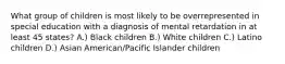 What group of children is most likely to be overrepresented in special education with a diagnosis of mental retardation in at least 45 states? A.) Black children B.) White children C.) Latino children D.) Asian American/Pacific Islander children