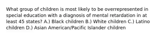 What group of children is most likely to be overrepresented in special education with a diagnosis of mental retardation in at least 45 states? A.) Black children B.) White children C.) Latino children D.) Asian American/Pacific Islander children