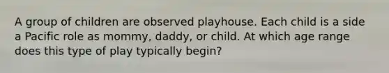 A group of children are observed playhouse. Each child is a side a Pacific role as mommy, daddy, or child. At which age range does this type of play typically begin?