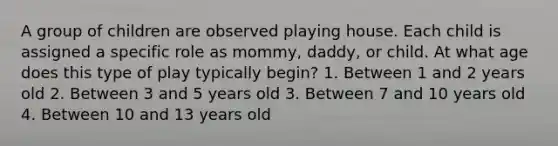 A group of children are observed playing house. Each child is assigned a specific role as mommy, daddy, or child. At what age does this type of play typically begin? 1. Between 1 and 2 years old 2. Between 3 and 5 years old 3. Between 7 and 10 years old 4. Between 10 and 13 years old