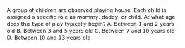 A group of children are observed playing house. Each child is assigned a specific role as mommy, daddy, or child. At what age does this type of play typically begin? A. Between 1 and 2 years old B. Between 3 and 5 years old C. Between 7 and 10 years old D. Between 10 and 13 years old