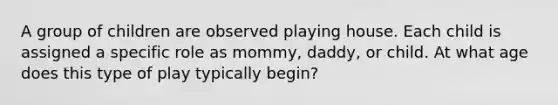 A group of children are observed playing house. Each child is assigned a specific role as mommy, daddy, or child. At what age does this type of play typically begin?