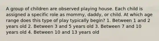 A group of children are observed playing house. Each child is assigned a specific role as mommy, daddy, or child. At which age range does this type of play typically begin? 1. Between 1 and 2 years old 2. Between 3 and 5 years old 3. Between 7 and 10 years old 4. Between 10 and 13 years old