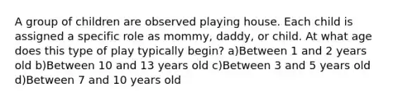 A group of children are observed playing house. Each child is assigned a specific role as mommy, daddy, or child. At what age does this type of play typically begin? a)Between 1 and 2 years old b)Between 10 and 13 years old c)Between 3 and 5 years old d)Between 7 and 10 years old