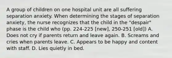 A group of children on one hospital unit are all suffering separation anxiety. When determining the stages of separation anxiety, the nurse recognizes that the child in the "despair" phase is the child who (pp. 224-225 [new], 250-251 [old]) A. Does not cry if parents return and leave again. B. Screams and cries when parents leave. C. Appears to be happy and content with staff. D. Lies quietly in bed.