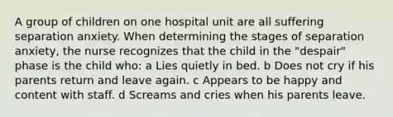 A group of children on one hospital unit are all suffering separation anxiety. When determining the stages of separation anxiety, the nurse recognizes that the child in the "despair" phase is the child who: a Lies quietly in bed. b Does not cry if his parents return and leave again. c Appears to be happy and content with staff. d Screams and cries when his parents leave.