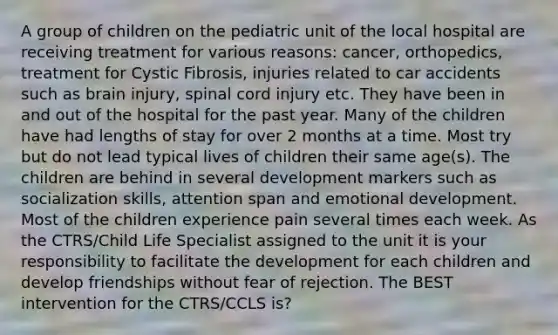 A group of children on the pediatric unit of the local hospital are receiving treatment for various reasons: cancer, orthopedics, treatment for Cystic Fibrosis, injuries related to car accidents such as brain injury, spinal cord injury etc. They have been in and out of the hospital for the past year. Many of the children have had lengths of stay for over 2 months at a time. Most try but do not lead typical lives of children their same age(s). The children are behind in several development markers such as socialization skills, attention span and emotional development. Most of the children experience pain several times each week. As the CTRS/Child Life Specialist assigned to the unit it is your responsibility to facilitate the development for each children and develop friendships without fear of rejection. The BEST intervention for the CTRS/CCLS is?