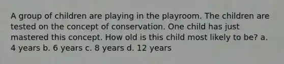 A group of children are playing in the playroom. The children are tested on the concept of conservation. One child has just mastered this concept. How old is this child most likely to be? a. 4 years b. 6 years c. 8 years d. 12 years