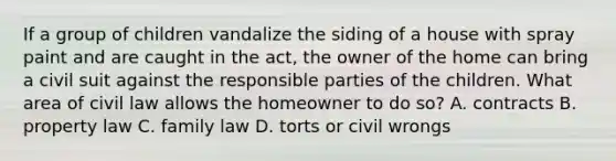 If a group of children vandalize the siding of a house with spray paint and are caught in the act, the owner of the home can bring a civil suit against the responsible parties of the children. What area of civil law allows the homeowner to do so? A. contracts B. property law C. family law D. torts or civil wrongs