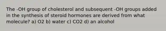 The -OH group of cholesterol and subsequent -OH groups added in the synthesis of steroid hormones are derived from what molecule? a) O2 b) water c) CO2 d) an alcohol