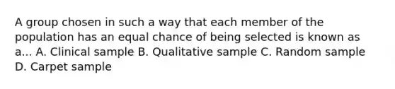 A group chosen in such a way that each member of the population has an equal chance of being selected is known as a... A. Clinical sample B. Qualitative sample C. Random sample D. Carpet sample