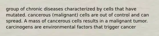 group of chronic diseases characterized by cells that have mutated. cancerous (malignant) cells are out of control and can spread. A mass of cancerous cells results in a malignant tumor. carcinogens are environmental factors that trigger cancer