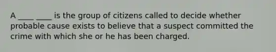 A ____ ____ is the group of citizens called to decide whether probable cause exists to believe that a suspect committed the crime with which she or he has been charged.