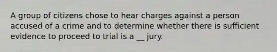 A group of citizens chose to hear charges against a person accused of a crime and to determine whether there is sufficient evidence to proceed to trial is a __ jury.