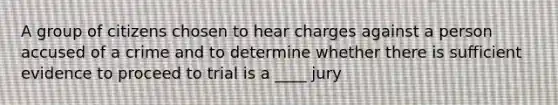 A group of citizens chosen to hear charges against a person accused of a crime and to determine whether there is sufficient evidence to proceed to trial is a ____ jury