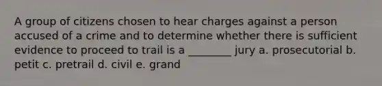 A group of citizens chosen to hear charges against a person accused of a crime and to determine whether there is sufficient evidence to proceed to trail is a ________ jury a. prosecutorial b. petit c. pretrail d. civil e. grand