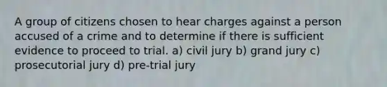 A group of citizens chosen to hear charges against a person accused of a crime and to determine if there is sufficient evidence to proceed to trial. a) civil jury b) grand jury c) prosecutorial jury d) pre-trial jury