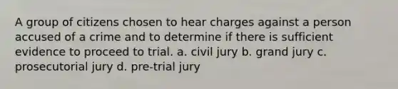 A group of citizens chosen to hear charges against a person accused of a crime and to determine if there is sufficient evidence to proceed to trial. a. civil jury b. grand jury c. prosecutorial jury d. pre-trial jury