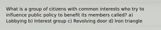 What is a group of citizens with common interests who try to influence public policy to benefit its members called? a) Lobbying b) Interest group c) Revolving door d) Iron triangle