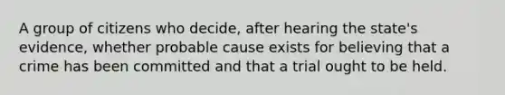 A group of citizens who decide, after hearing the state's evidence, whether probable cause exists for believing that a crime has been committed and that a trial ought to be held.