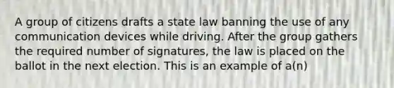 A group of citizens drafts a state law banning the use of any communication devices while driving. After the group gathers the required number of signatures, the law is placed on the ballot in the next election. This is an example of a(n)